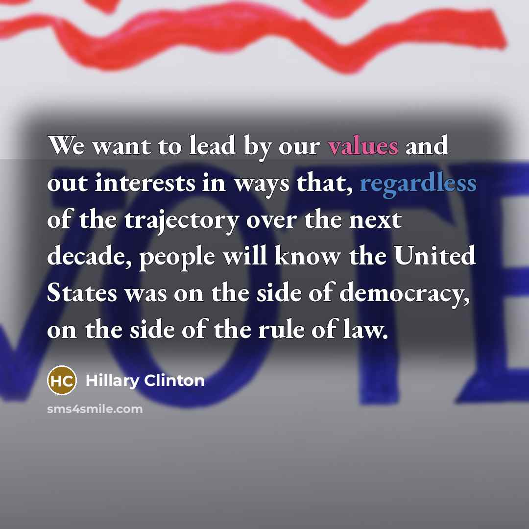 “We want to lead by our values and out interests in ways that, regardless of the trajectory over the next decade, people will know the United States was on the side of democracy, on the side of the rule of law.” quote by Hillary Clinton