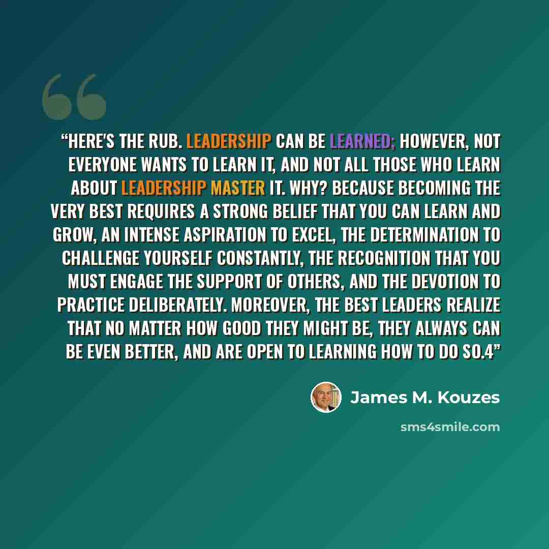 “Here's the rub. Leadership can be learned; however, not everyone wants to learn it, and not all those who learn about leadership master it. Why? Because becoming the very best requires a strong belief that you can learn and grow, an intense aspiration to excel, the determination to challenge…” quote by James M. Kouzes