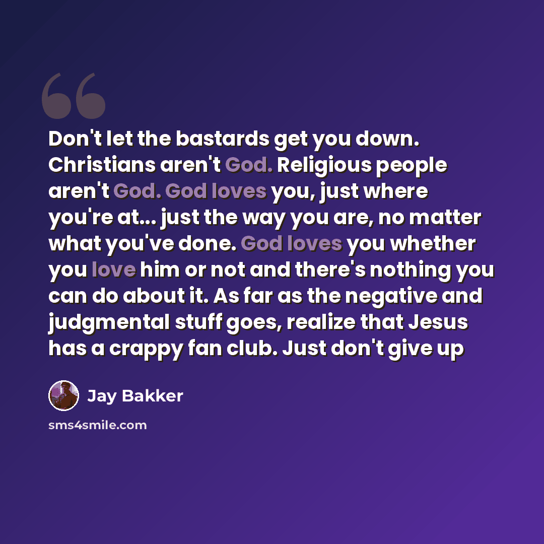 “Don't let the bastards get you down. Christians aren't God. Religious people aren't God. God loves you, just where you're at... just the way you are, no matter what you've done. God loves you whether you love him or not and there's nothing you can do about it. As far as the negative and judgmental…” quote by Jay Bakker