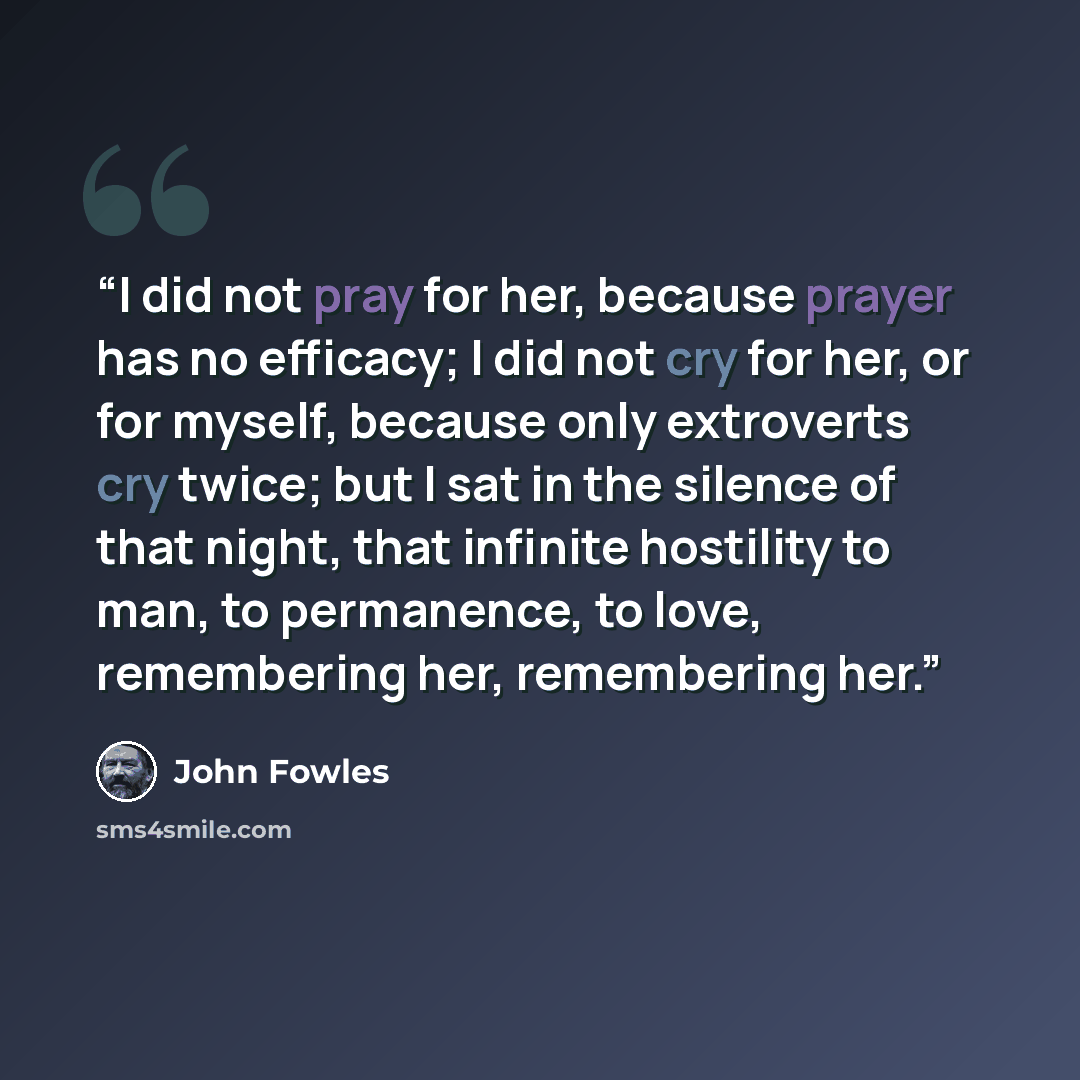 “I did not pray for her, because prayer has no efficacy; I did not cry for her, or for myself, because only extroverts cry twice; but I sat in the silence of that night, that infinite hostility to man, to permanence, to love, remembering her, remembering her.” quote by John Fowles