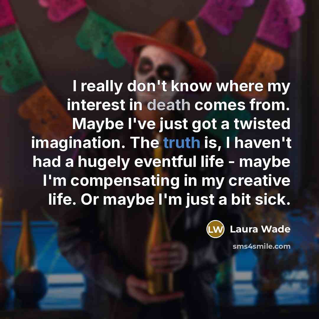 “I really don't know where my interest in death comes from. Maybe I've just got a twisted imagination. The truth is, I haven't had a hugely eventful life - maybe I'm compensating in my creative life. Or maybe I'm just a bit sick.” quote by Laura Wade