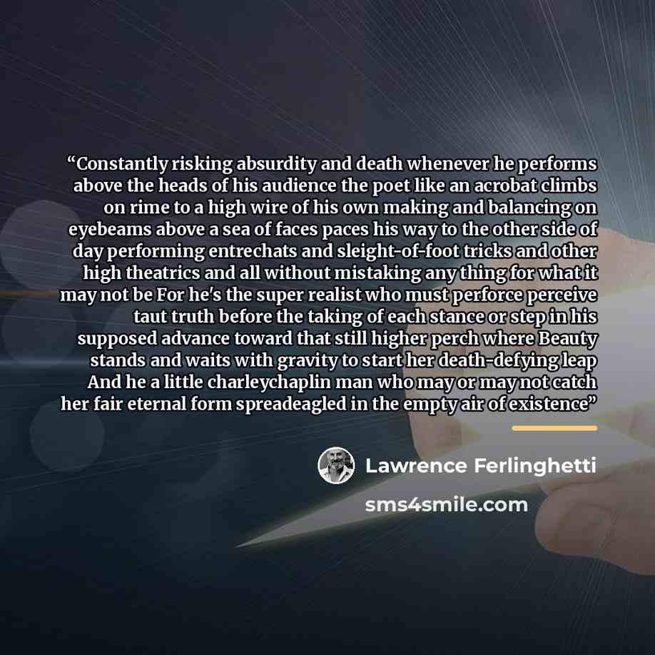 “Constantly risking absurdity and death whenever he performs above the heads of his audience the poet like an acrobat climbs on rime to a high wire of his own making and balancing on eyebeams above a sea of faces paces his way to the other side of day performing entrechats and sleight-of-foot…” quote by Lawrence Ferlinghetti