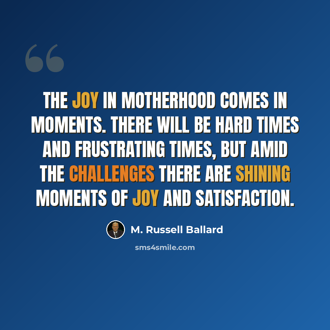 “The joy in motherhood comes in moments. There will be hard times and frustrating times, but amid the challenges there are shining moments of joy and satisfaction.” quote by M. Russell Ballard