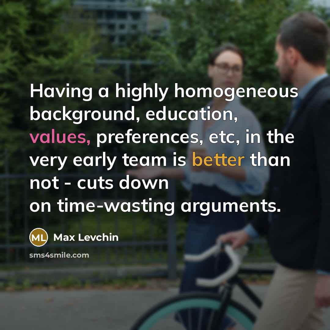 “Having a highly homogeneous background, education, values, preferences, etc, in the very early team is better than not - cuts down on time-wasting arguments.” quote by Max Levchin