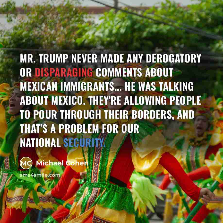 “Mr. Trump never made any derogatory or disparaging comments about Mexican immigrants... He was talking about Mexico. They're allowing people to pour through their borders, and that's a problem for our national security.” quote by Michael Cohen