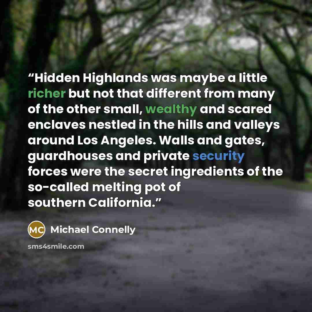 “Hidden Highlands was maybe a little richer but not that different from many of the other small, wealthy and scared enclaves nestled in the hills and valleys around Los Angeles. Walls and gates, guardhouses and private security forces were the secret ingredients of the so-called melting pot of…” quote by Michael Connelly