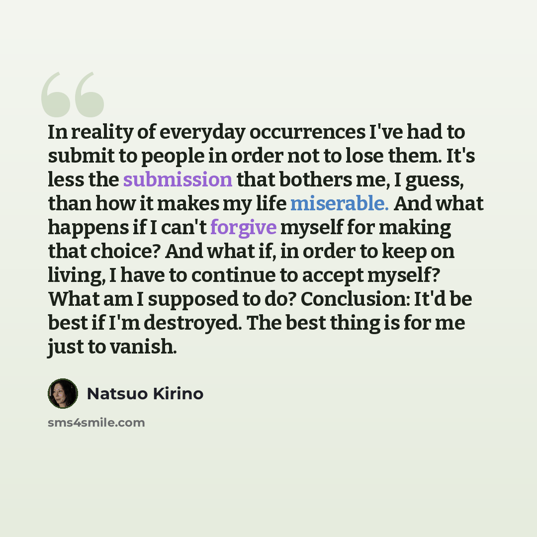 “In reality of everyday occurrences I've had to submit to people in order not to lose them. It's less the submission that bothers me, I guess, than how it makes my life miserable. And what happens if I can't forgive myself for making that choice? And what if, in order to keep on living, I have to…” quote by Natsuo Kirino