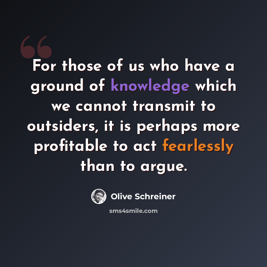 “For those of us who have a ground of knowledge which we cannot transmit to outsiders, it is perhaps more profitable to act fearlessly than to argue.” quote by Olive Schreiner
