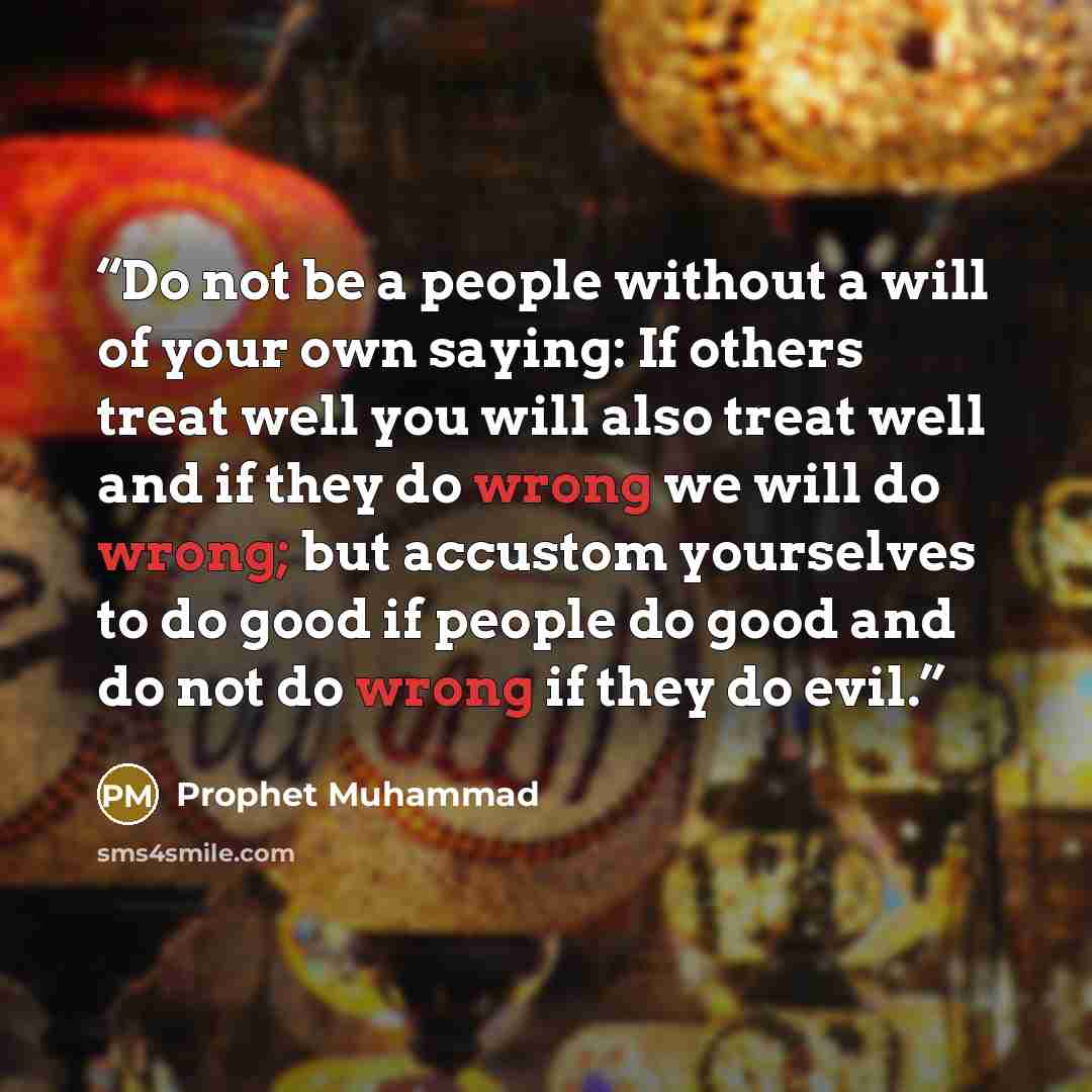 “Do not be a people without a will of your own saying: If others treat well you will also treat well and if they do wrong we will do wrong; but accustom yourselves to do good if people do good and do not do wrong if they do evil.” quote by Prophet Muhammad