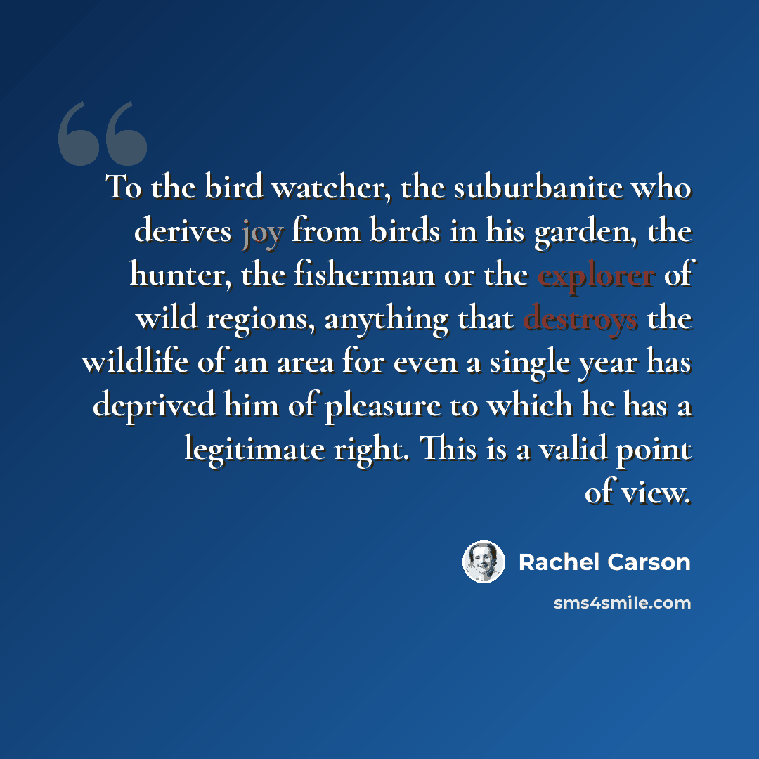“To the bird watcher, the suburbanite who derives joy from birds in his garden, the hunter, the fisherman or the explorer of wild regions, anything that destroys the wildlife of an area for even a single year has deprived him of pleasure to which he has a legitimate right. This is a valid point of…” quote by Rachel Carson