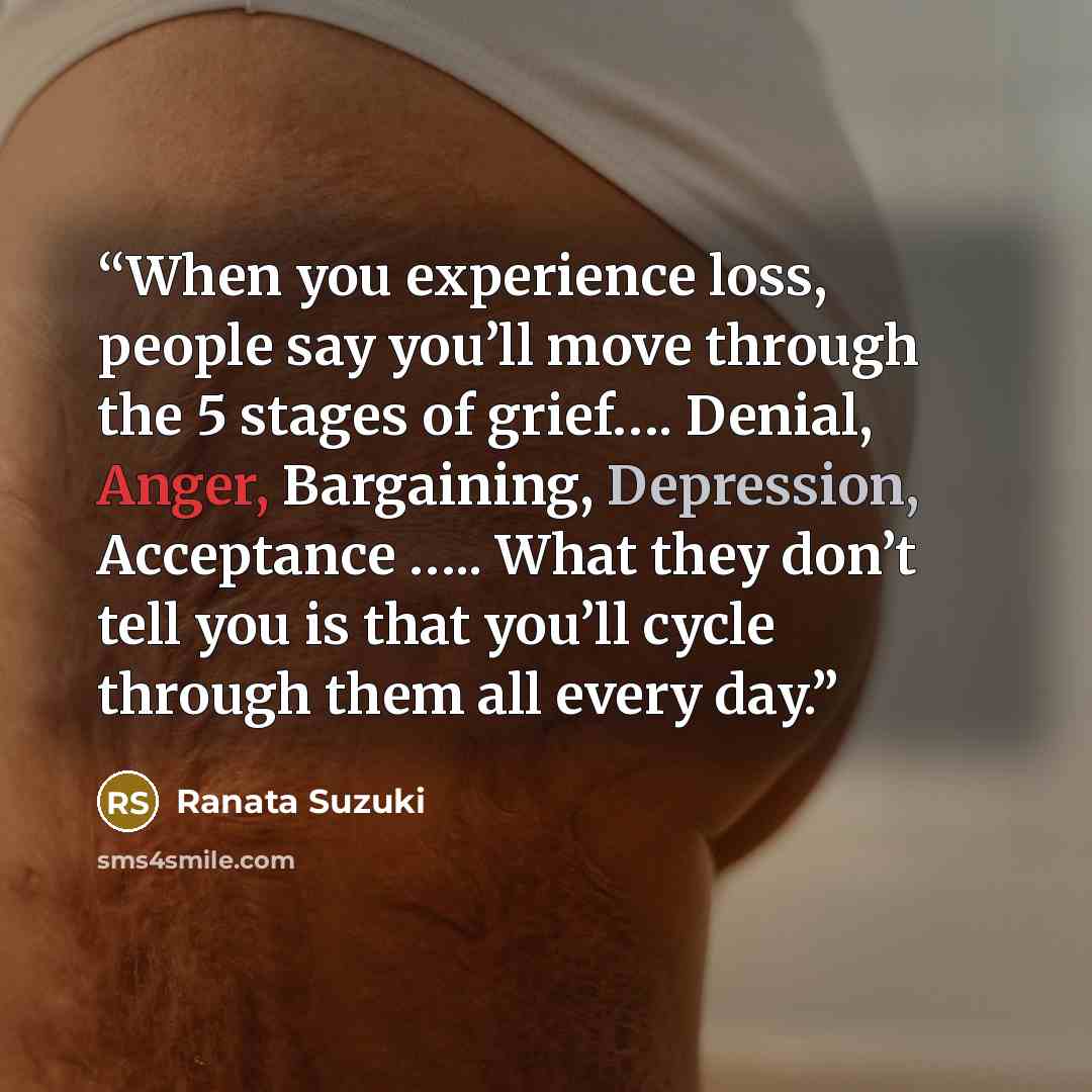 “When you experience loss, people say you’ll move through the 5 stages of grief…. Denial, Anger, Bargaining, Depression, Acceptance ….. What they don’t tell you is that you’ll cycle through them all every day.” quote by Ranata Suzuki