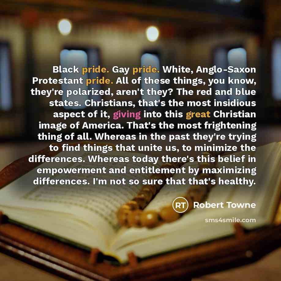 “Black pride. Gay pride. White, Anglo-Saxon Protestant pride. All of these things, you know, they're polarized, aren't they? The red and blue states. Christians, that's the most insidious aspect of it, giving into this great Christian image of America. That's the most frightening thing of all…” quote by Robert Towne