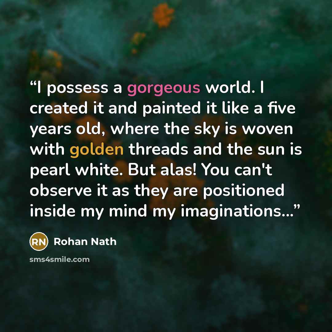 “I possess a gorgeous world. I created it and painted it like a five years old, where the sky is woven with golden threads and the sun is pearl white. But alas! You can't observe it as they are positioned inside my mind my imaginations...” quote by Rohan Nath