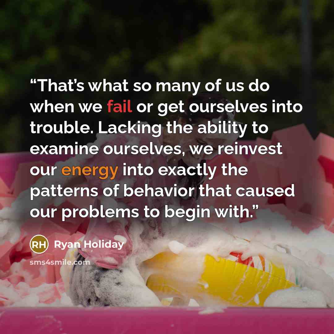 “That’s what so many of us do when we fail or get ourselves into trouble. Lacking the ability to examine ourselves, we reinvest our energy into exactly the patterns of behavior that caused our problems to begin with.” quote by Ryan Holiday