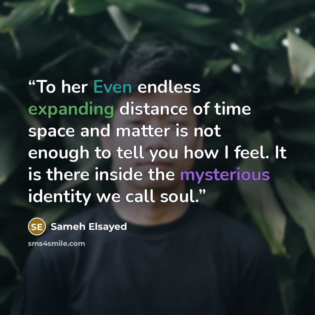 “To her Even endless expanding distance of time space and matter is not enough to tell you how I feel. It is there inside the mysterious identity we call soul.” quote by Sameh Elsayed