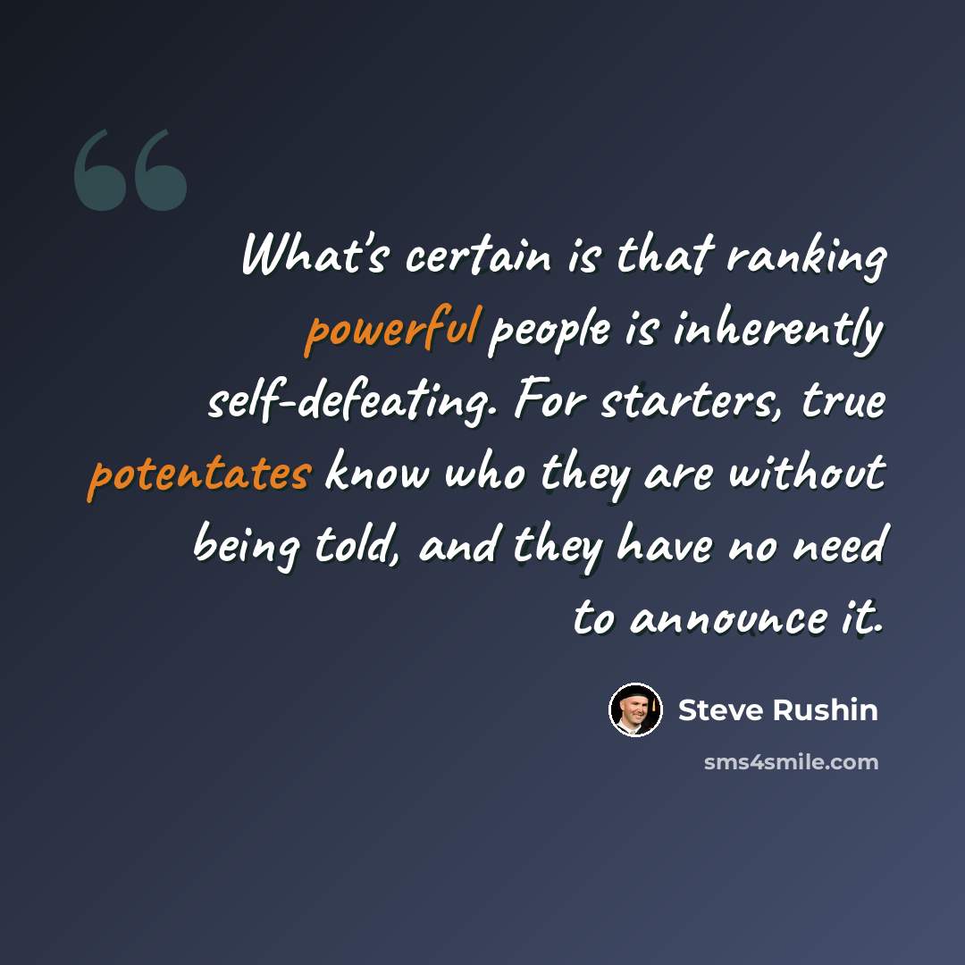 “What's certain is that ranking powerful people is inherently self-defeating. For starters, true potentates know who they are without being told, and they have no need to announce it.” quote by Steve Rushin