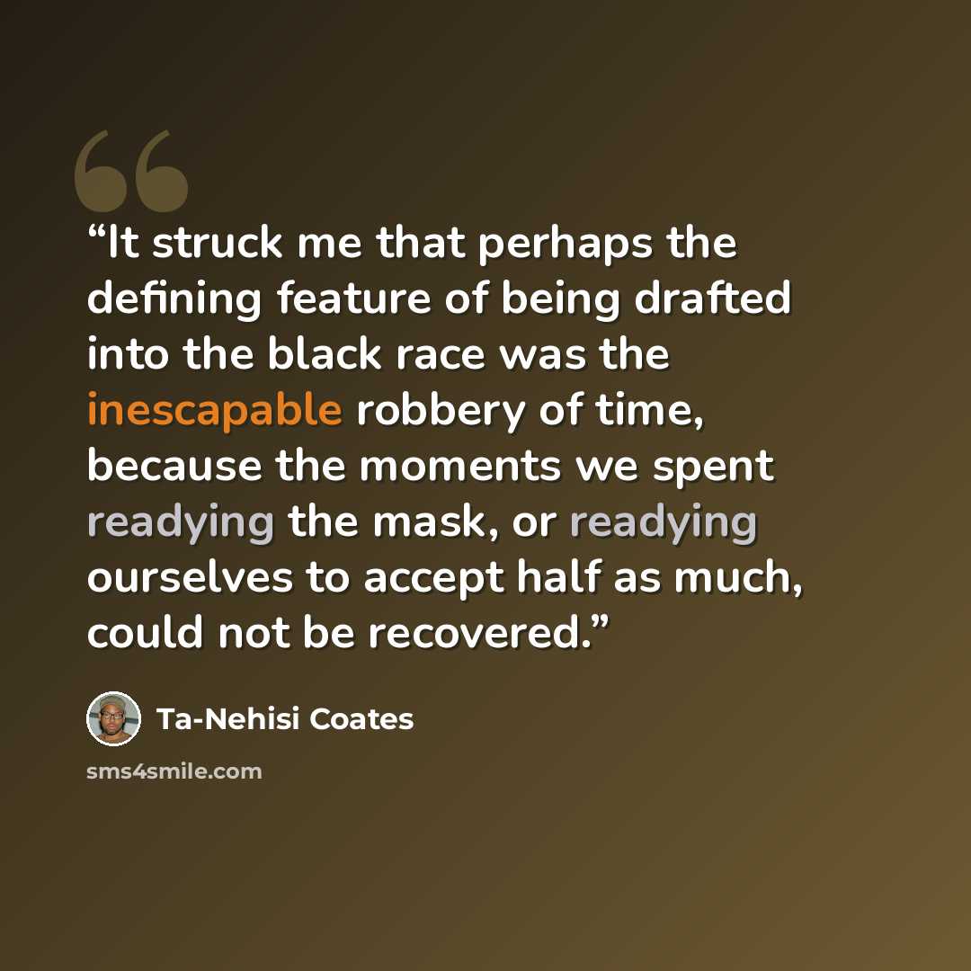 “It struck me that perhaps the defining feature of being drafted into the black race was the inescapable robbery of time, because the moments we spent readying the mask, or readying ourselves to accept half as much, could not be recovered.” quote by Ta-Nehisi Coates