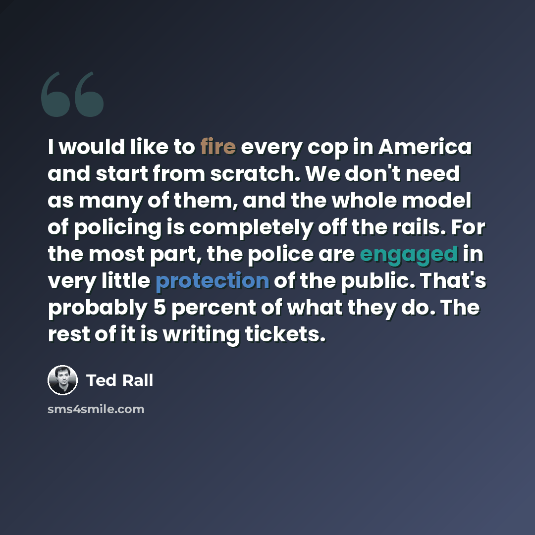 “I would like to fire every cop in America and start from scratch. We don't need as many of them, and the whole model of policing is completely off the rails. For the most part, the police are engaged in very little protection of the public. That's probably 5 percent of what they do. The rest of it…” quote by Ted Rall