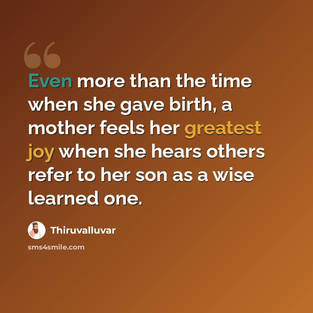 “Even more than the time when she gave birth, a mother feels her greatest joy when she hears others refer to her son as a wise learned one.” quote by Thiruvalluvar