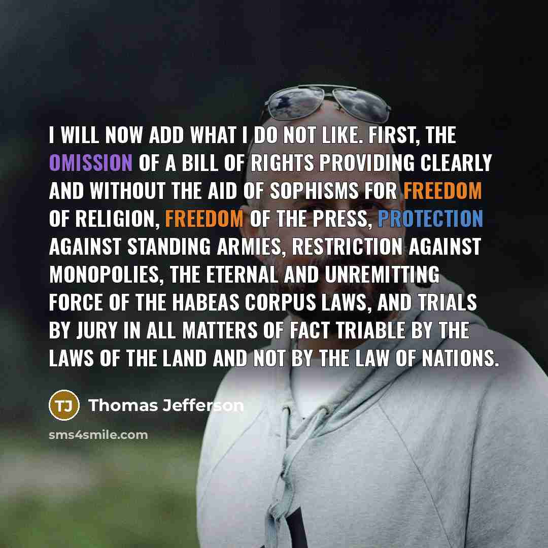 “I will now add what I do not like. First, the omission of a bill of rights providing clearly and without the aid of sophisms for freedom of religion, freedom of the press, protection against standing armies, restriction against monopolies, the eternal and unremitting force of the habeas corpus…” quote by Thomas Jefferson