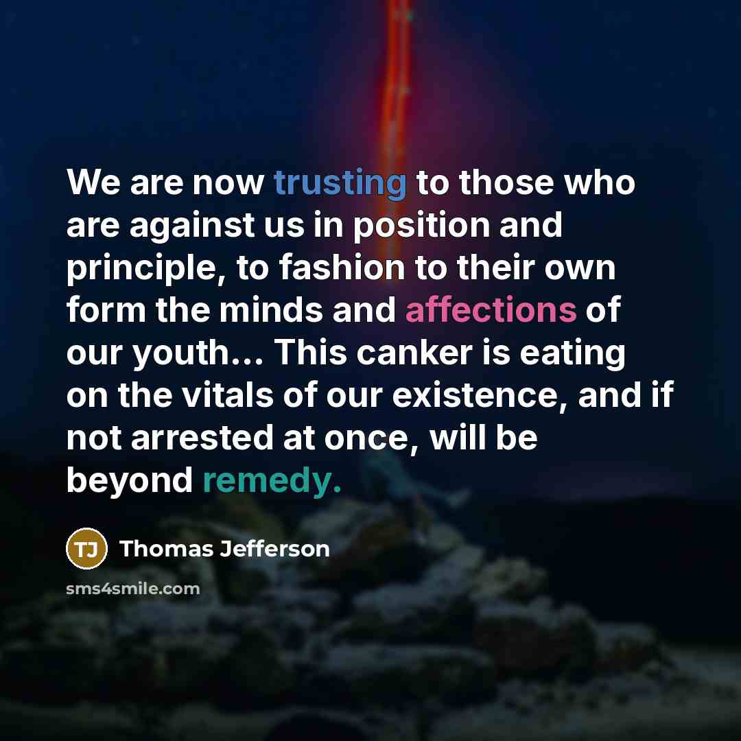 “We are now trusting to those who are against us in position and principle, to fashion to their own form the minds and affections of our youth... This canker is eating on the vitals of our existence, and if not arrested at once, will be beyond remedy.” quote by Thomas Jefferson