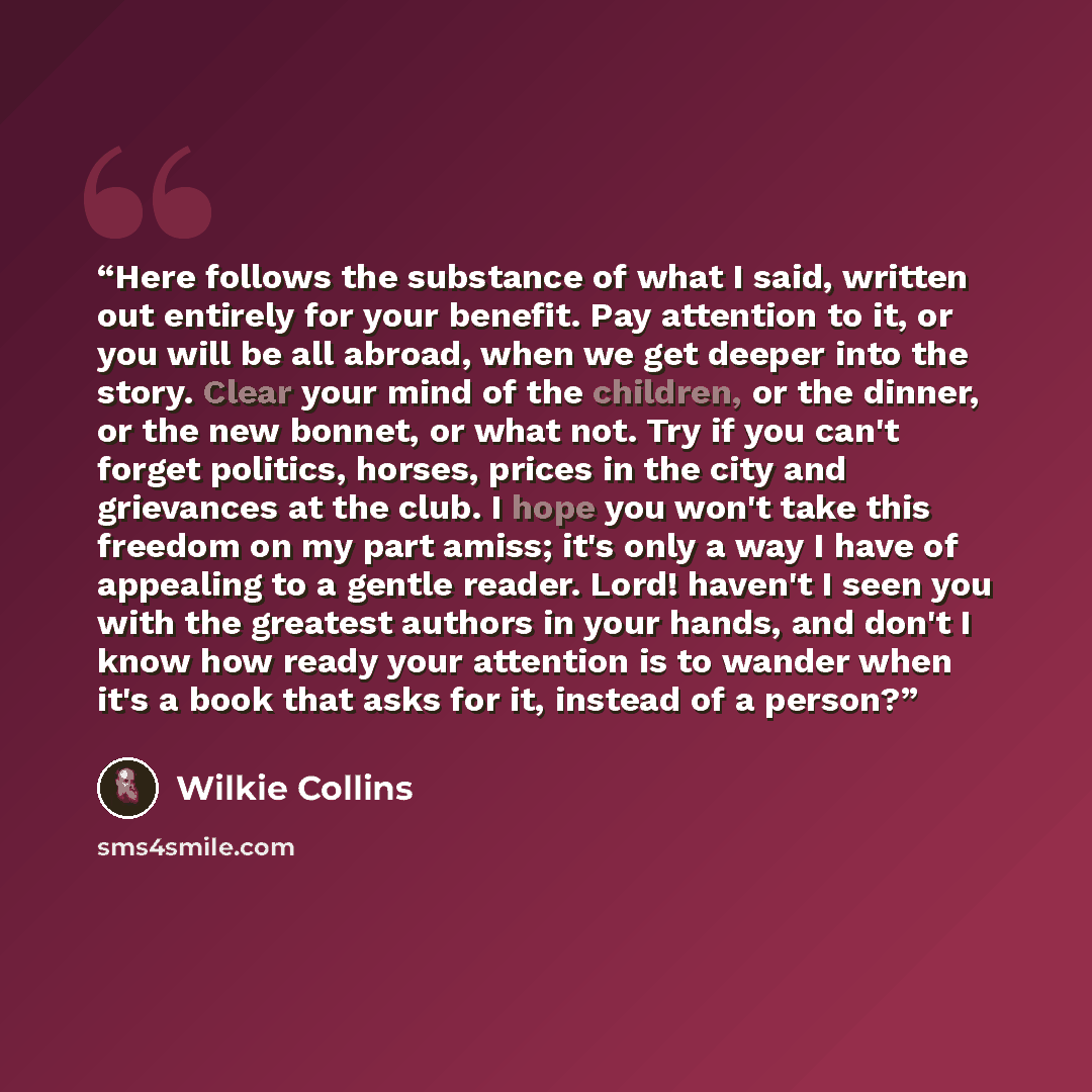 “Here follows the substance of what I said, written out entirely for your benefit. Pay attention to it, or you will be all abroad, when we get deeper into the story. Clear your mind of the children, or the dinner, or the new bonnet, or what not. Try if you can't forget politics, horses, prices in…” quote by Wilkie Collins