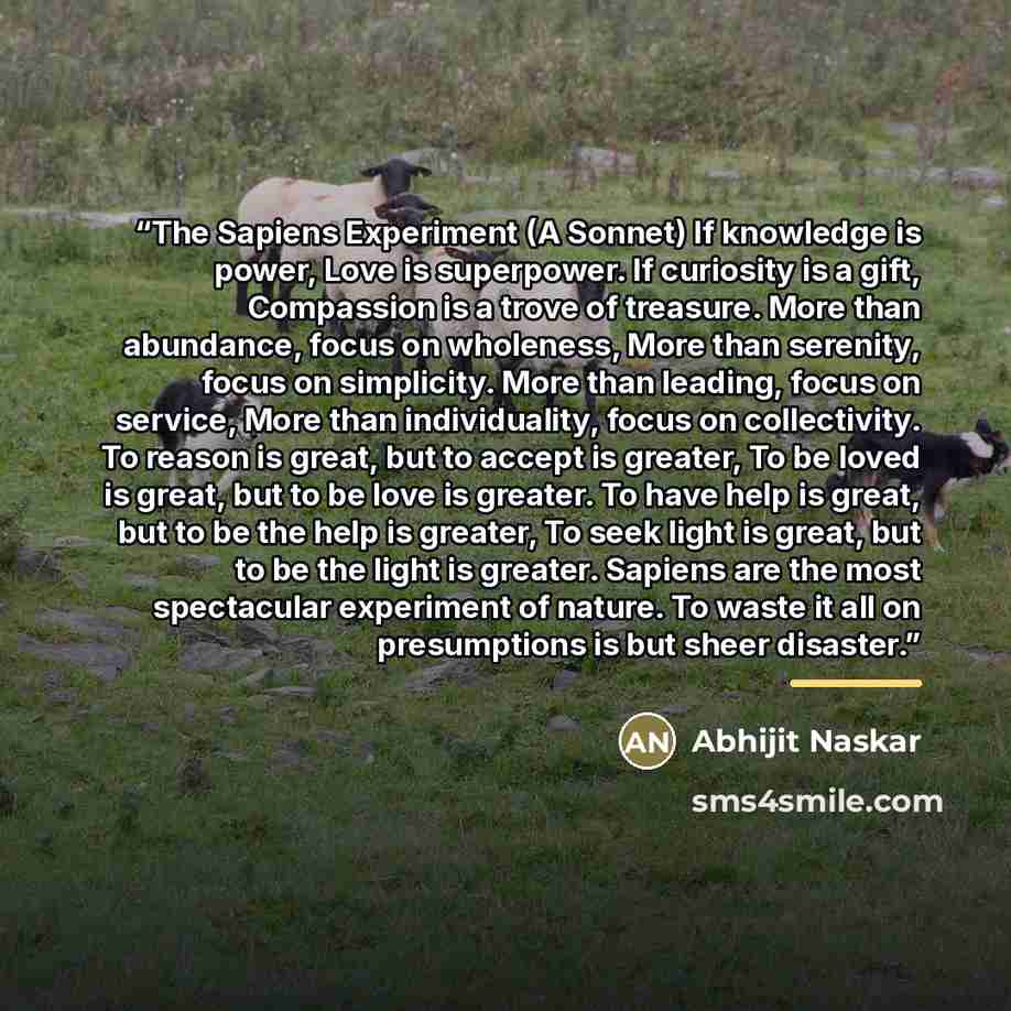 “The Sapiens Experiment (A Sonnet) If knowledge is power, Love is superpower. If curiosity is a gift, Compassion is a trove of treasure. More than abundance, focus on wholeness, More than serenity, focus on simplicity. More than leading, focus on service, More than individuality, focus on…” quote by Abhijit Naskar