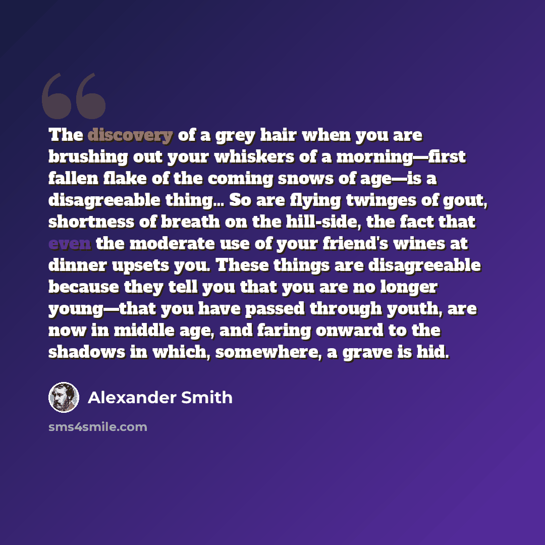 “The discovery of a grey hair when you are brushing out your whiskers of a morning—first fallen flake of the coming snows of age—is a disagreeable thing… So are flying twinges of gout, shortness of breath on the hill-side, the fact that even the moderate use of your friend's wines at dinner upsets…” quote by Alexander Smith