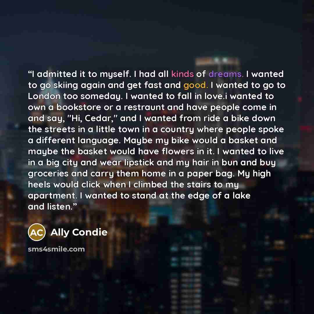 “I admitted it to myself. I had all kinds of dreams. I wanted to go skiing again and get fast and good. I wanted to go to London too someday. I wanted to fall in love.i wanted to own a bookstore or a restraunt and have people come in and say, "Hi, Cedar," and I wanted from ride a bike down the…” quote by Ally Condie
