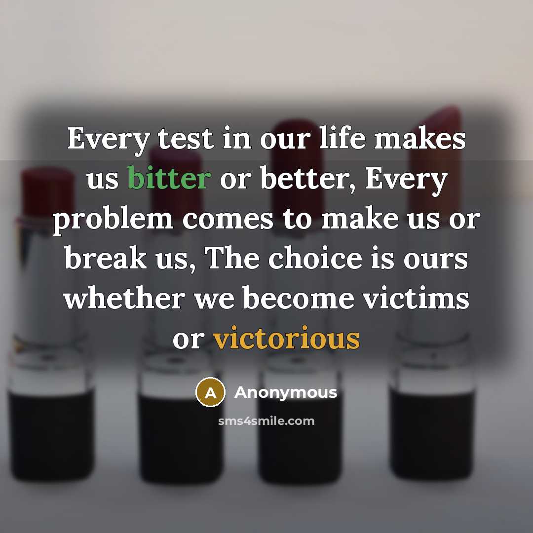 “Every test in our life makes us bitter or better, Every problem comes to make us or break us, The choice is ours whether we become victims or victorious” quote by Anonymous
