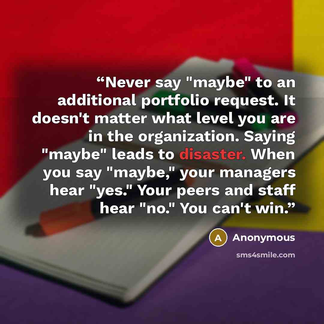 “Never say "maybe" to an additional portfolio request. It doesn't matter what level you are in the organization. Saying "maybe" leads to disaster. When you say "maybe," your managers hear "yes." Your peers and staff hear "no." You can't win.” quote by Anonymous
