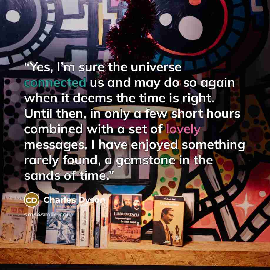 “Yes, I’m sure the universe connected us and may do so again when it deems the time is right. Until then, in only a few short hours combined with a set of lovely messages, I have enjoyed something rarely found, a gemstone in the sands of time.” quote by Charles Dyson