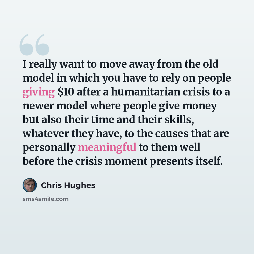“I really want to move away from the old model in which you have to rely on people giving $10 after a humanitarian crisis to a newer model where people give money but also their time and their skills, whatever they have, to the causes that are personally meaningful to them well before the crisis…” quote by Chris Hughes