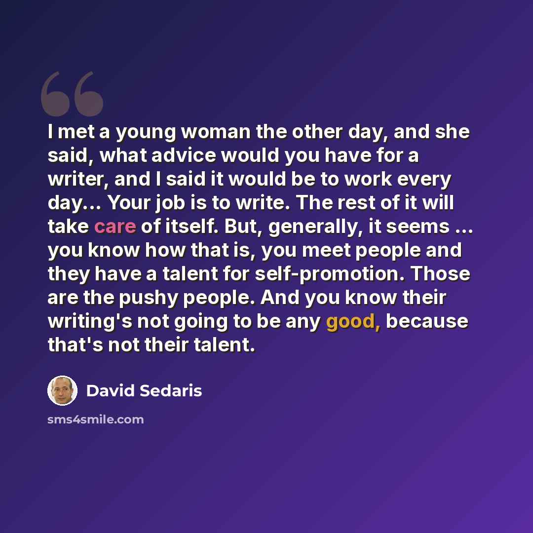 “I met a young woman the other day, and she said, what advice would you have for a writer, and I said it would be to work every day... Your job is to write. The rest of it will take care of itself. But, generally, it seems ... you know how that is, you meet people and they have a talent for…” quote by David Sedaris