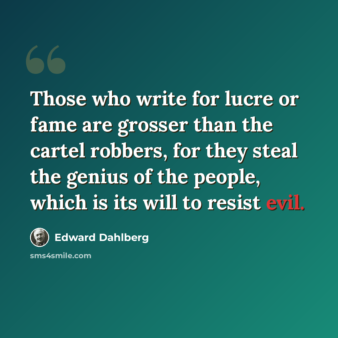 “Those who write for lucre or fame are grosser than the cartel robbers, for they steal the genius of the people, which is its will to resist evil.” quote by Edward Dahlberg