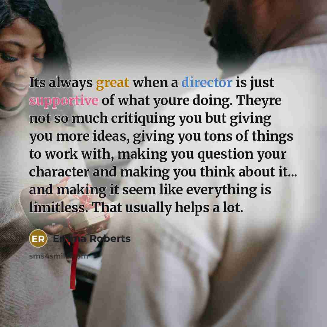 “Its always great when a director is just supportive of what youre doing. Theyre not so much critiquing you but giving you more ideas, giving you tons of things to work with, making you question your character and making you think about it... and making it seem like everything is limitless. That…” quote by Emma Roberts
