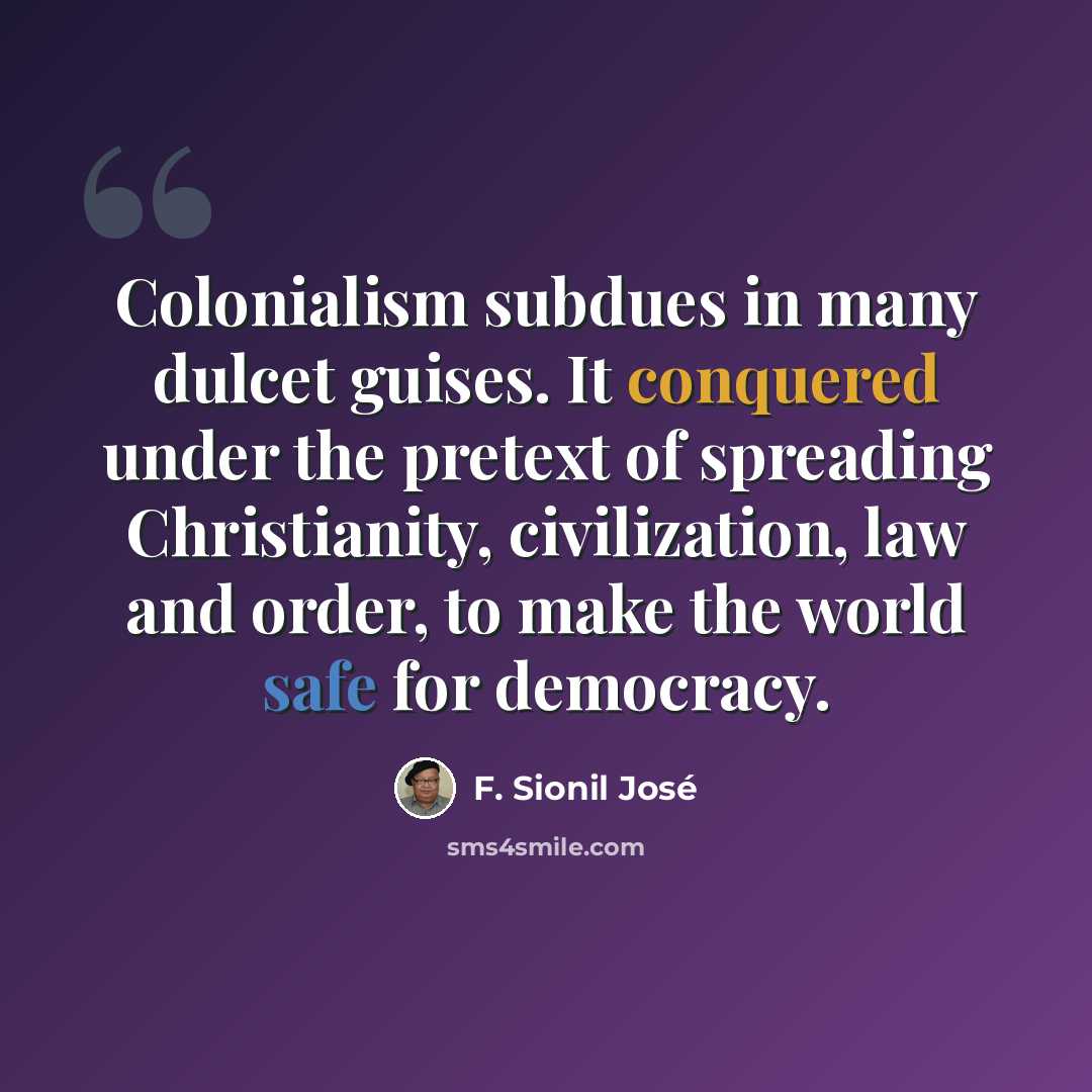 “Colonialism subdues in many dulcet guises. It conquered under the pretext of spreading Christianity, civilization, law and order, to make the world safe for democracy.” quote by F. Sionil Jose
