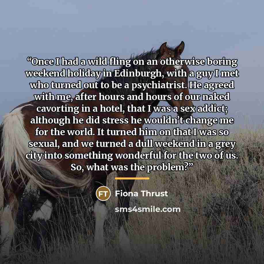 “Once I had a wild fling on an otherwise boring weekend holiday in Edinburgh, with a guy I met who turned out to be a psychiatrist. He agreed with me, after hours and hours of our naked cavorting in a hotel, that I was a sex addict; although he did stress he wouldn’t change me for the world. It…” quote by Fiona Thrust