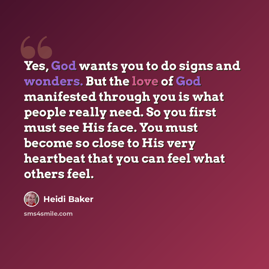 “Yes, God wants you to do signs and wonders. But the love of God manifested through you is what people really need. So you first must see His face. You must become so close to His very heartbeat that you can feel what others feel.” quote by Heidi Baker