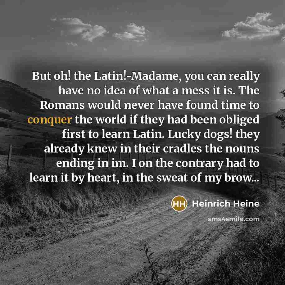 “But oh! the Latin!-Madame, you can really have no idea of what a mess it is. The Romans would never have found time to conquer the world if they had been obliged first to learn Latin. Lucky dogs! they already knew in their cradles the nouns ending in im. I on the contrary had to learn it by heart…” quote by Heinrich Heine