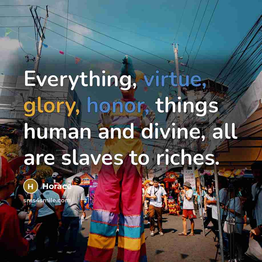 “Everything, virtue, glory, honor, things human and divine, all are slaves to riches.” quote by Horace