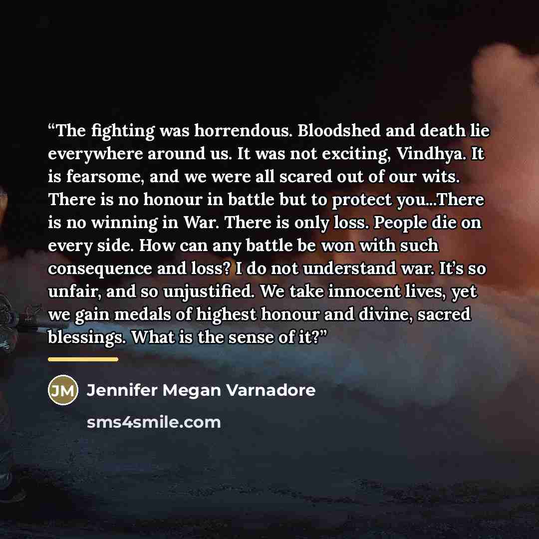 “The fighting was horrendous. Bloodshed and death lie everywhere around us. It was not exciting, Vindhya. It is fearsome, and we were all scared out of our wits. There is no honour in battle but to protect you...There is no winning in War. There is only loss. People die on every side. How can any…” quote by Jennifer Megan Varnadore