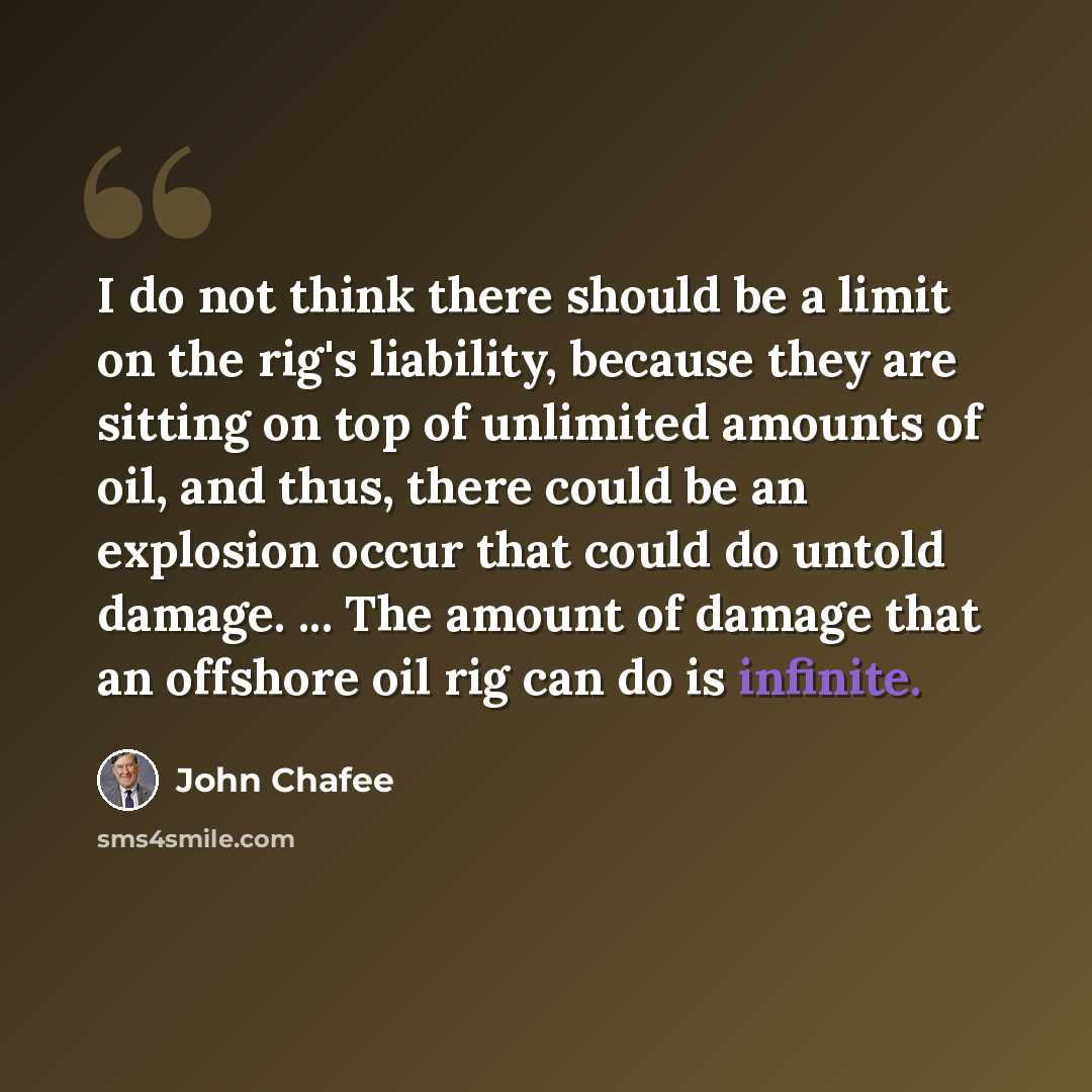 “I do not think there should be a limit on the rig's liability, because they are sitting on top of unlimited amounts of oil, and thus, there could be an explosion occur that could do untold damage. ... The amount of damage that an offshore oil rig can do is infinite.” quote by John Chafee