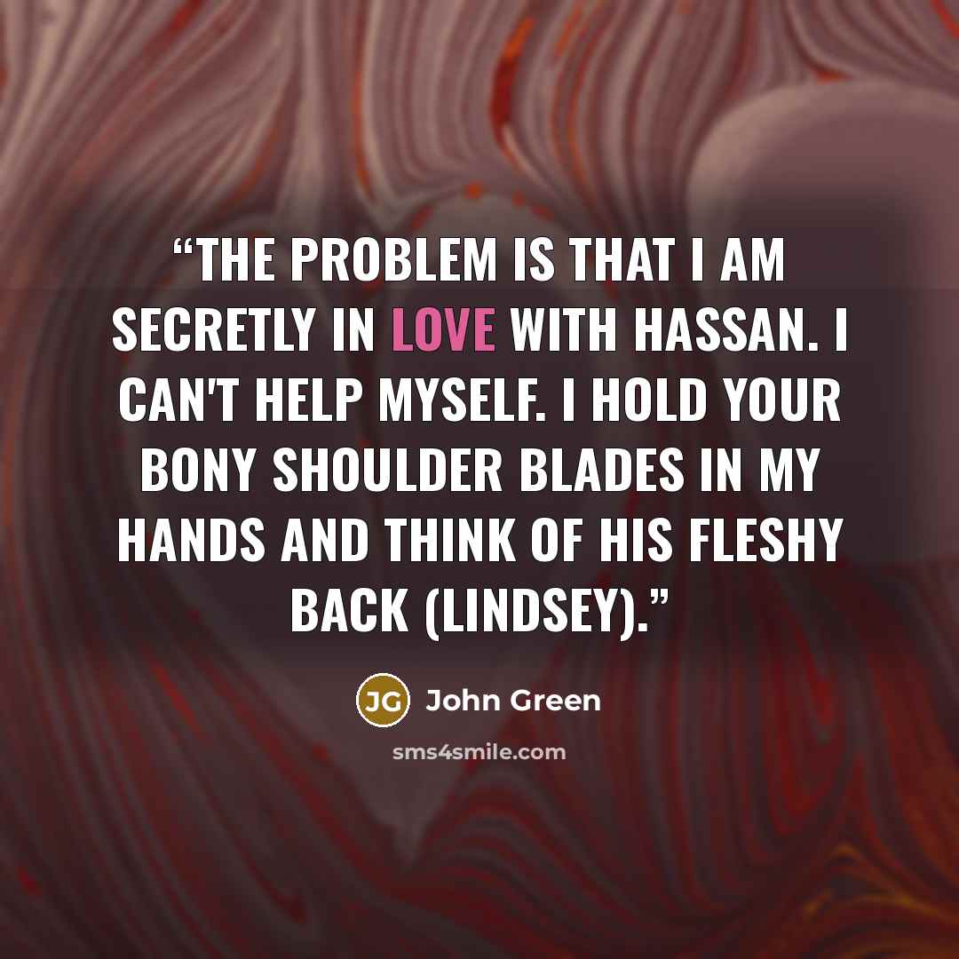 “The problem is that I am secretly in love with Hassan. I can't help myself. I hold your bony shoulder blades in my hands and think of his fleshy back (Lindsey).” quote by John Green