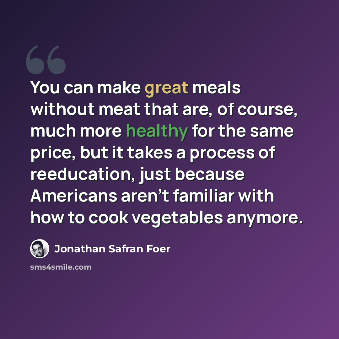 “You can make great meals without meat that are, of course, much more healthy for the same price, but it takes a process of reeducation, just because Americans aren't familiar with how to cook vegetables anymore.” quote by Jonathan Safran Foer