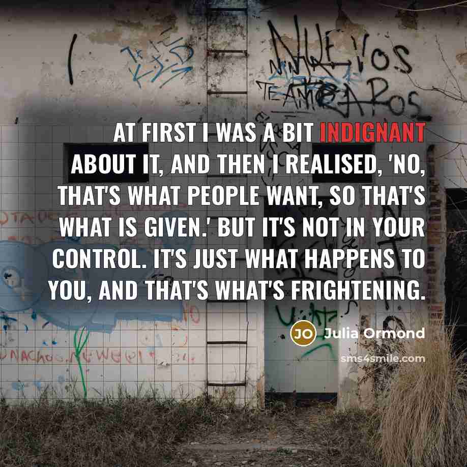 “At first I was a bit indignant about it, and then I realised, 'No, that's what people want, so that's what is given.' But it's not in your control. It's just what happens to you, and that's what's frightening.” quote by Julia Ormond