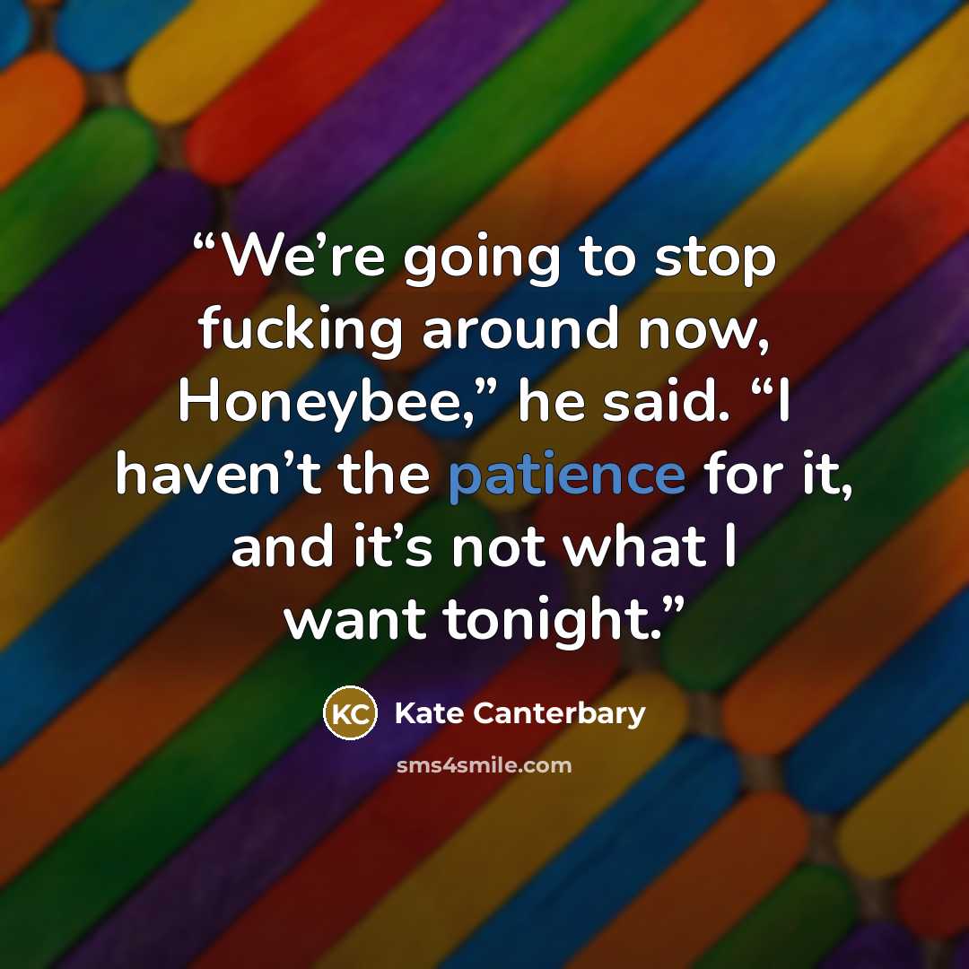 “We’re going to stop fucking around now, Honeybee,” he said. “I haven’t the patience for it, and it’s not what I want tonight.” quote by Kate Canterbary