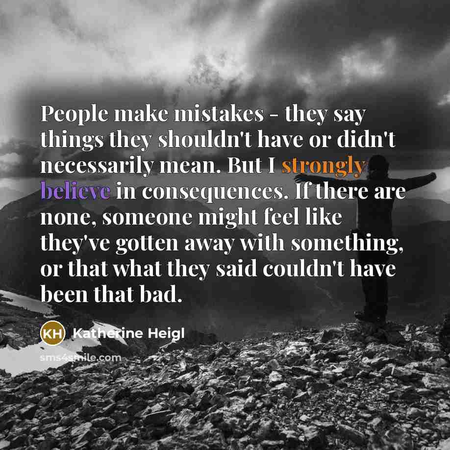 “People make mistakes - they say things they shouldn't have or didn't necessarily mean. But I strongly believe in consequences. If there are none, someone might feel like they've gotten away with something, or that what they said couldn't have been that bad.” quote by Katherine Heigl