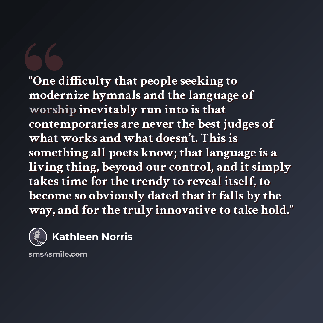 “One difficulty that people seeking to modernize hymnals and the language of worship inevitably run into is that contemporaries are never the best judges of what works and what doesn’t. This is something all poets know; that language is a living thing, beyond our control, and it simply takes time…” quote by Kathleen Norris