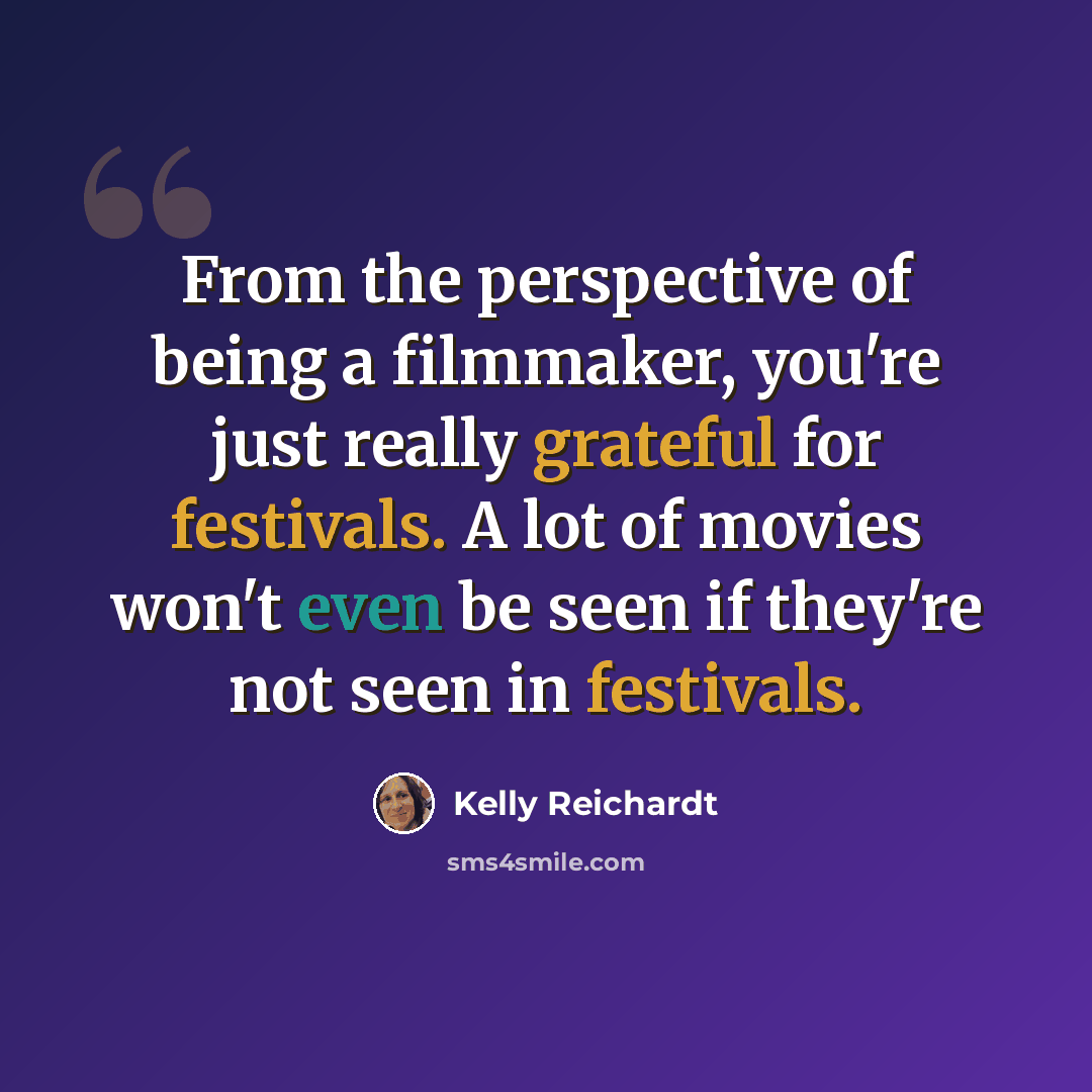 “From the perspective of being a filmmaker, you're just really grateful for festivals. A lot of movies won't even be seen if they're not seen in festivals.” quote by Kelly Reichardt